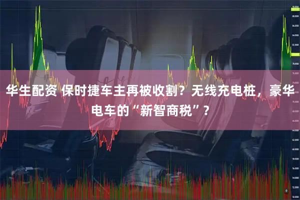 华生配资 保时捷车主再被收割？无线充电桩，豪华电车的“新智商税”？