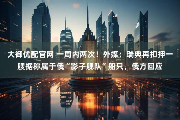 大御优配官网 一周内两次！外媒：瑞典再扣押一艘据称属于俄“影子舰队”船只，俄方回应