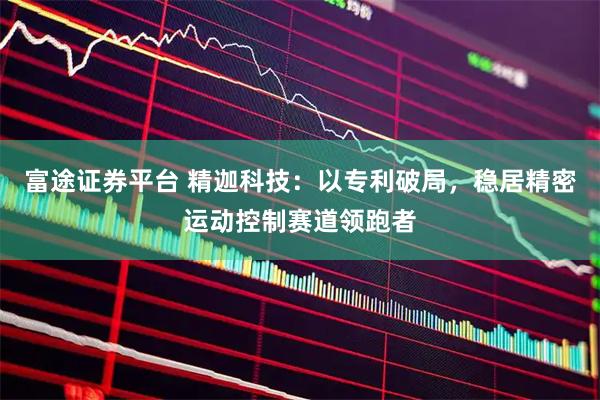 富途证券平台 精迦科技：以专利破局，稳居精密运动控制赛道领跑者