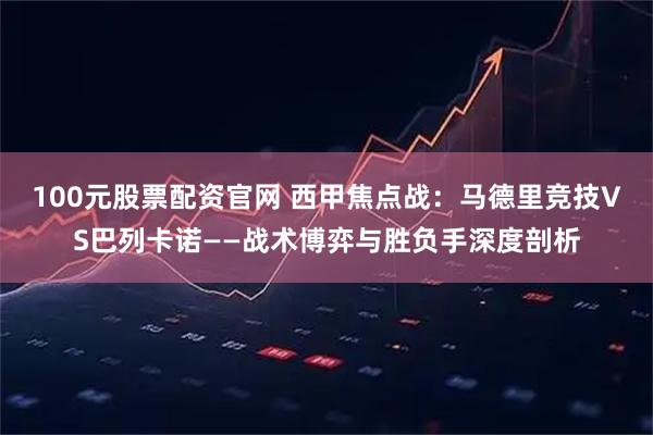 100元股票配资官网 西甲焦点战：马德里竞技VS巴列卡诺——战术博弈与胜负手深度剖析