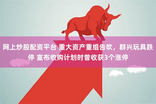 网上炒股配资平台 重大资产重组告吹，群兴玩具跌停 宣布收购计划时曾收获3个涨停