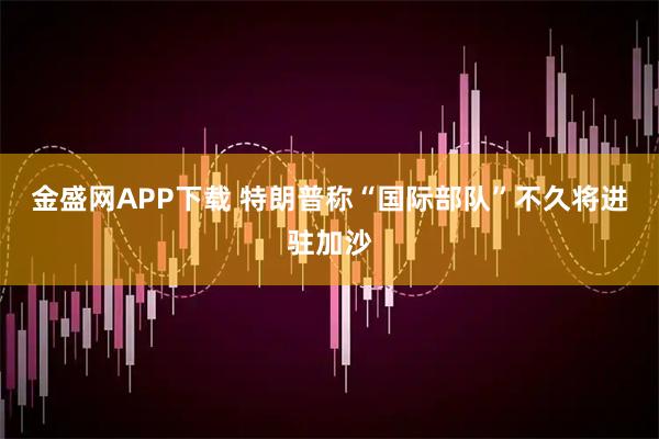 金盛网APP下载 特朗普称“国际部队”不久将进驻加沙