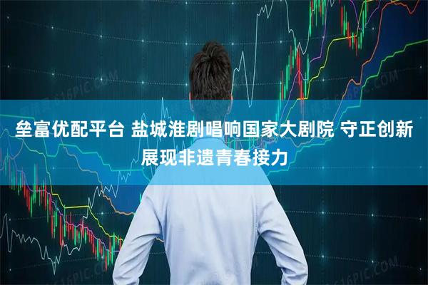 垒富优配平台 盐城淮剧唱响国家大剧院 守正创新展现非遗青春接力