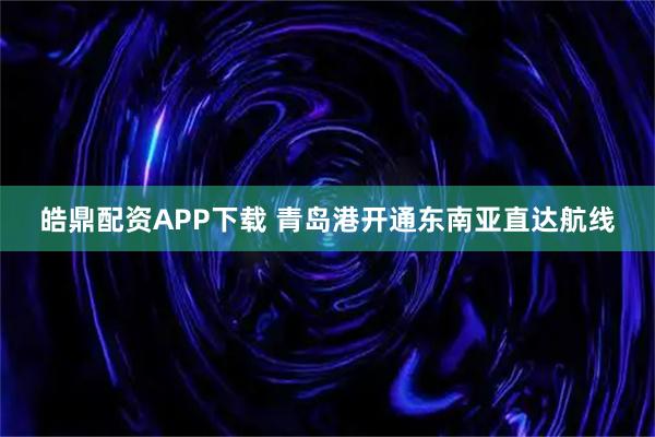 皓鼎配资APP下载 青岛港开通东南亚直达航线