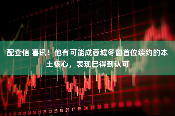 配查信 喜讯！他有可能成蓉城冬窗首位续约的本土核心，表现已得到认可