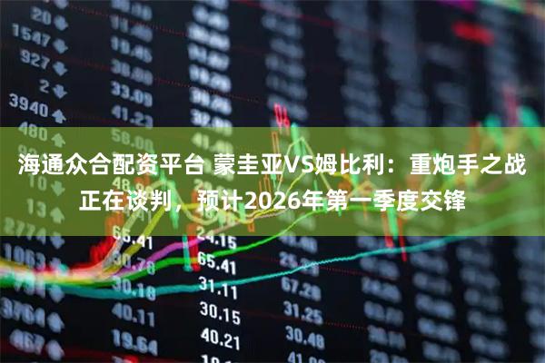 海通众合配资平台 蒙圭亚VS姆比利：重炮手之战正在谈判，预计2026年第一季度交锋