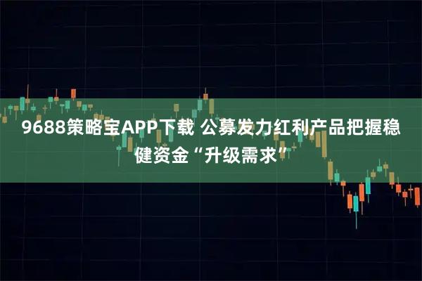 9688策略宝APP下载 公募发力红利产品把握稳健资金“升级需求”