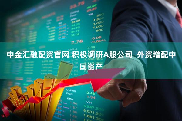 中金汇融配资官网 积极调研A股公司  外资增配中国资产
