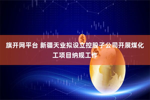 旗开网平台 新疆天业拟设立控股子公司开展煤化工项目纳规工作