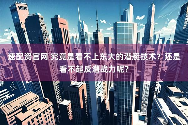 速配资官网 究竟是看不上东大的潜艇技术？还是看不起反潜战力呢？