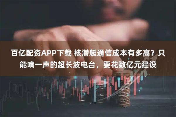 百亿配资APP下载 核潜艇通信成本有多高？只能嘀一声的超长波电台，要花数亿元建设