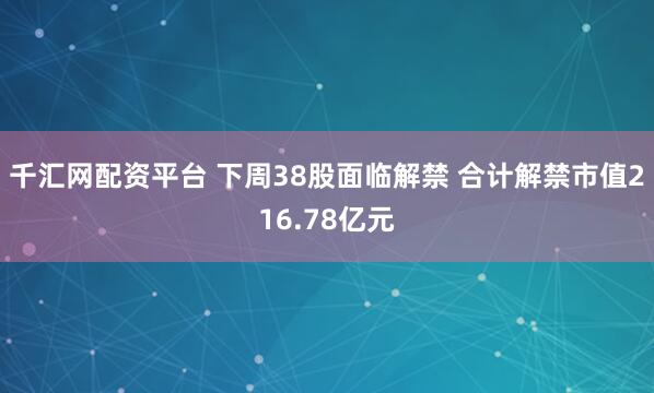 千汇网配资平台 下周38股面临解禁 合计解禁市值216.78亿元