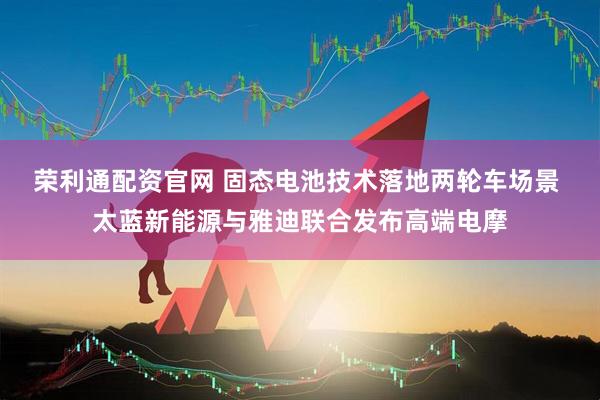 荣利通配资官网 固态电池技术落地两轮车场景 太蓝新能源与雅迪联合发布高端电摩