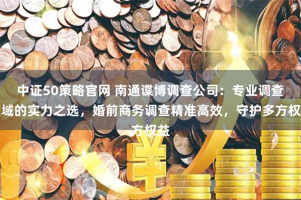中证50策略官网 南通谍博调查公司：专业调查领域的实力之选，婚前商务调查精准高效，守护多方权益