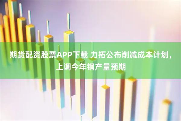 期货配资股票APP下载 力拓公布削减成本计划，上调今年铜产量预期