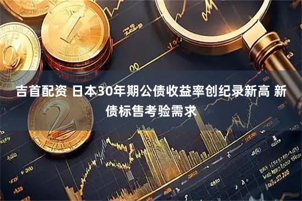 吉首配资 日本30年期公债收益率创纪录新高 新债标售考验需求