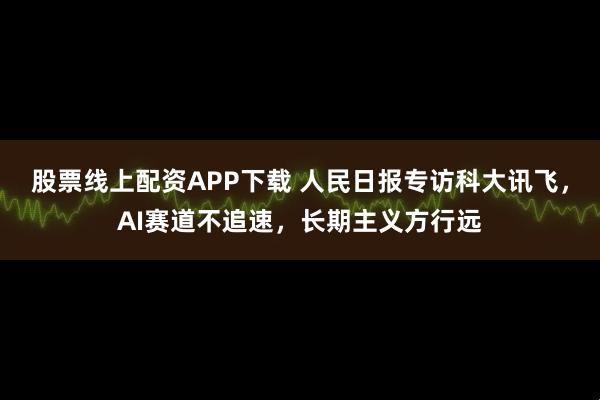 股票线上配资APP下载 人民日报专访科大讯飞，AI赛道不追速，长期主义方行远