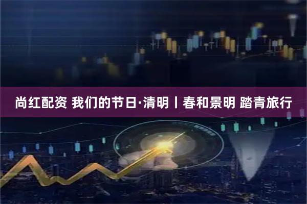 尚红配资 我们的节日·清明丨春和景明 踏青旅行