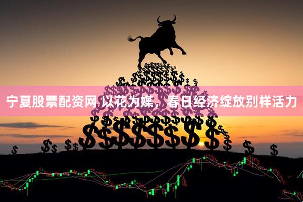 宁夏股票配资网 以花为媒，春日经济绽放别样活力