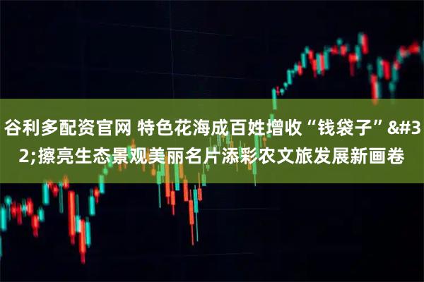 谷利多配资官网 特色花海成百姓增收“钱袋子” 擦亮生态景观美丽名片添彩农文旅发展新画卷