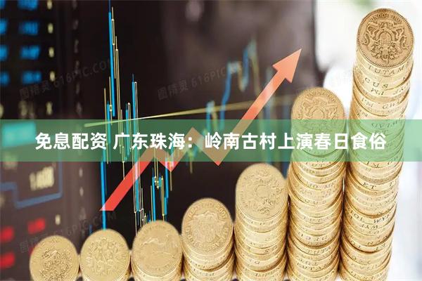 免息配资 广东珠海：岭南古村上演春日食俗