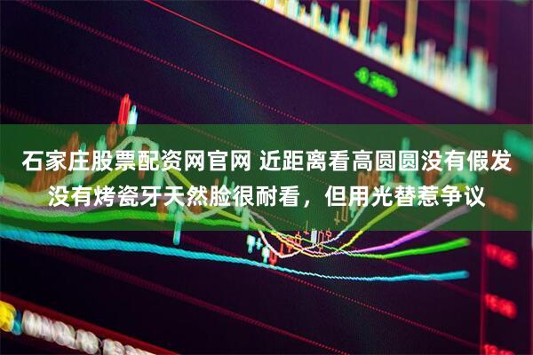 石家庄股票配资网官网 近距离看高圆圆没有假发没有烤瓷牙天然脸很耐看，但用光替惹争议