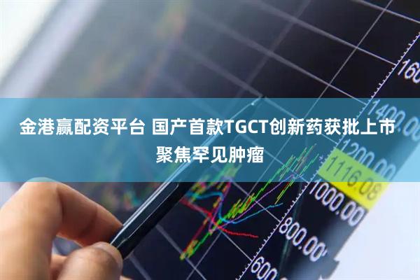 金港赢配资平台 国产首款TGCT创新药获批上市 聚焦罕见肿瘤