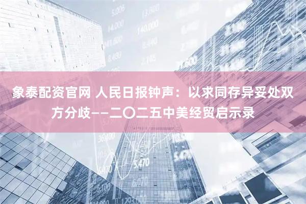 象泰配资官网 人民日报钟声：以求同存异妥处双方分歧——二〇二五中美经贸启示录