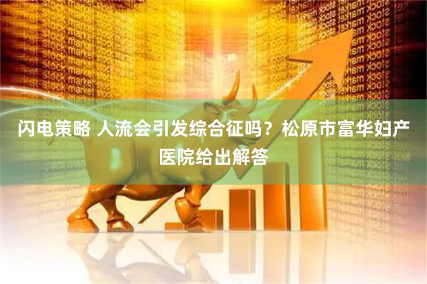 闪电策略 人流会引发综合征吗？松原市富华妇产医院给出解答