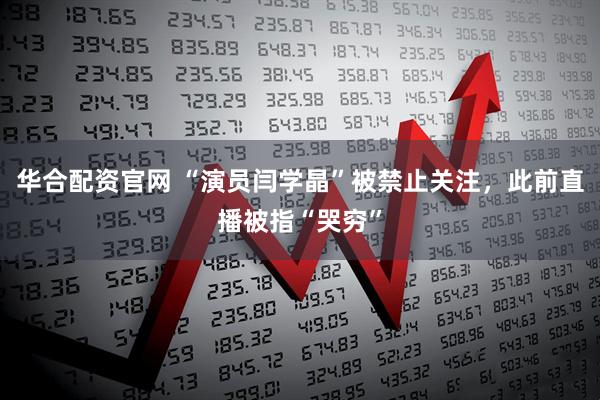 华合配资官网 “演员闫学晶”被禁止关注，此前直播被指“哭穷”