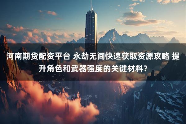 河南期货配资平台 永劫无间快速获取资源攻略 提升角色和武器强度的关键材料？