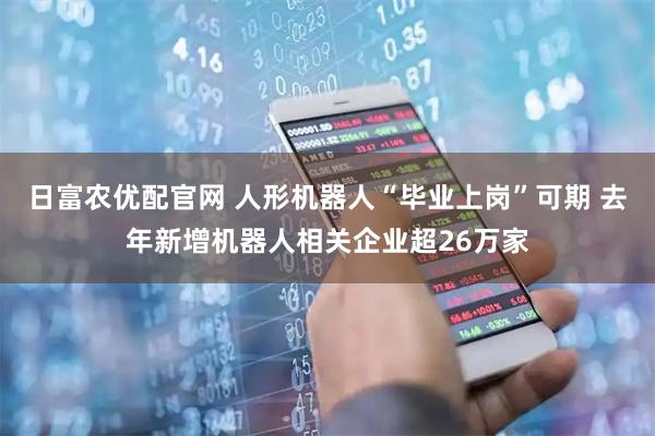 日富农优配官网 人形机器人“毕业上岗”可期 去年新增机器人相关企业超26万家
