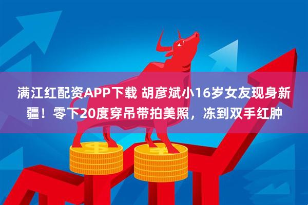 满江红配资APP下载 胡彦斌小16岁女友现身新疆！零下20度穿吊带拍美照，冻到双手红肿