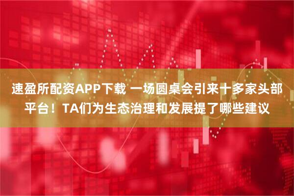 速盈所配资APP下载 一场圆桌会引来十多家头部平台！TA们为生态治理和发展提了哪些建议