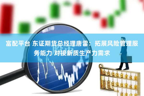 富配平台 东证期货总经理唐雷：拓展风险管理服务能力 对接新质生产力需求