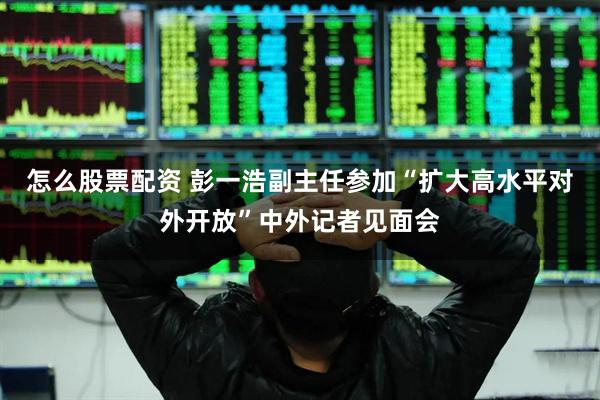 怎么股票配资 彭一浩副主任参加“扩大高水平对外开放”中外记者见面会