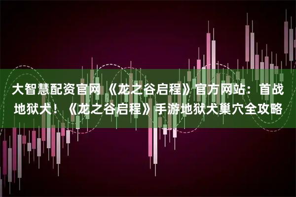 大智慧配资官网 《龙之谷启程》官方网站：首战地狱犬！《龙之谷启程》手游地狱犬巢穴全攻略