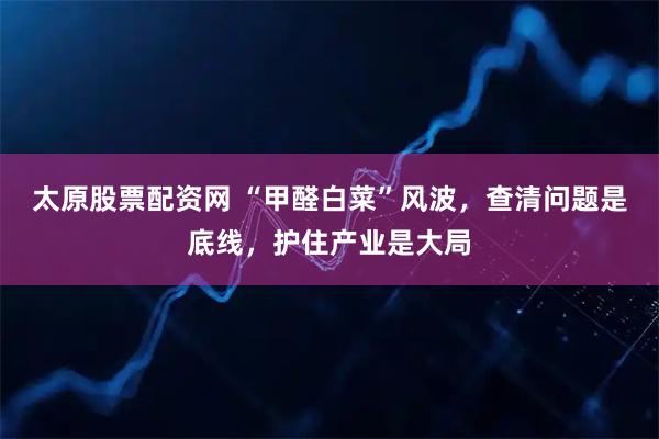 太原股票配资网 “甲醛白菜”风波，查清问题是底线，护住产业是大局