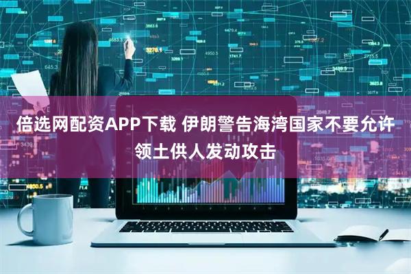 倍选网配资APP下载 伊朗警告海湾国家不要允许领土供人发动攻击