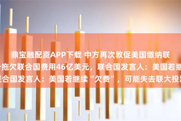 鼎宝融配资APP下载 中方再次敦促美国缴纳联合国会费，美国已至少拖欠联合国费用46亿美元，联合国发言人：美国若继续“欠费”，可能失去联大投票权