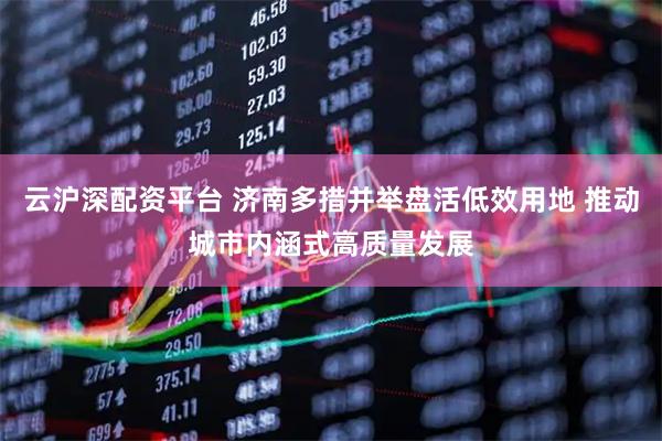 云沪深配资平台 济南多措并举盘活低效用地 推动城市内涵式高质量发展
