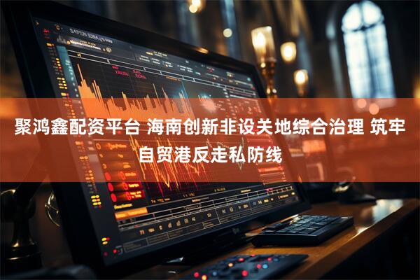 聚鸿鑫配资平台 海南创新非设关地综合治理 筑牢自贸港反走私防线
